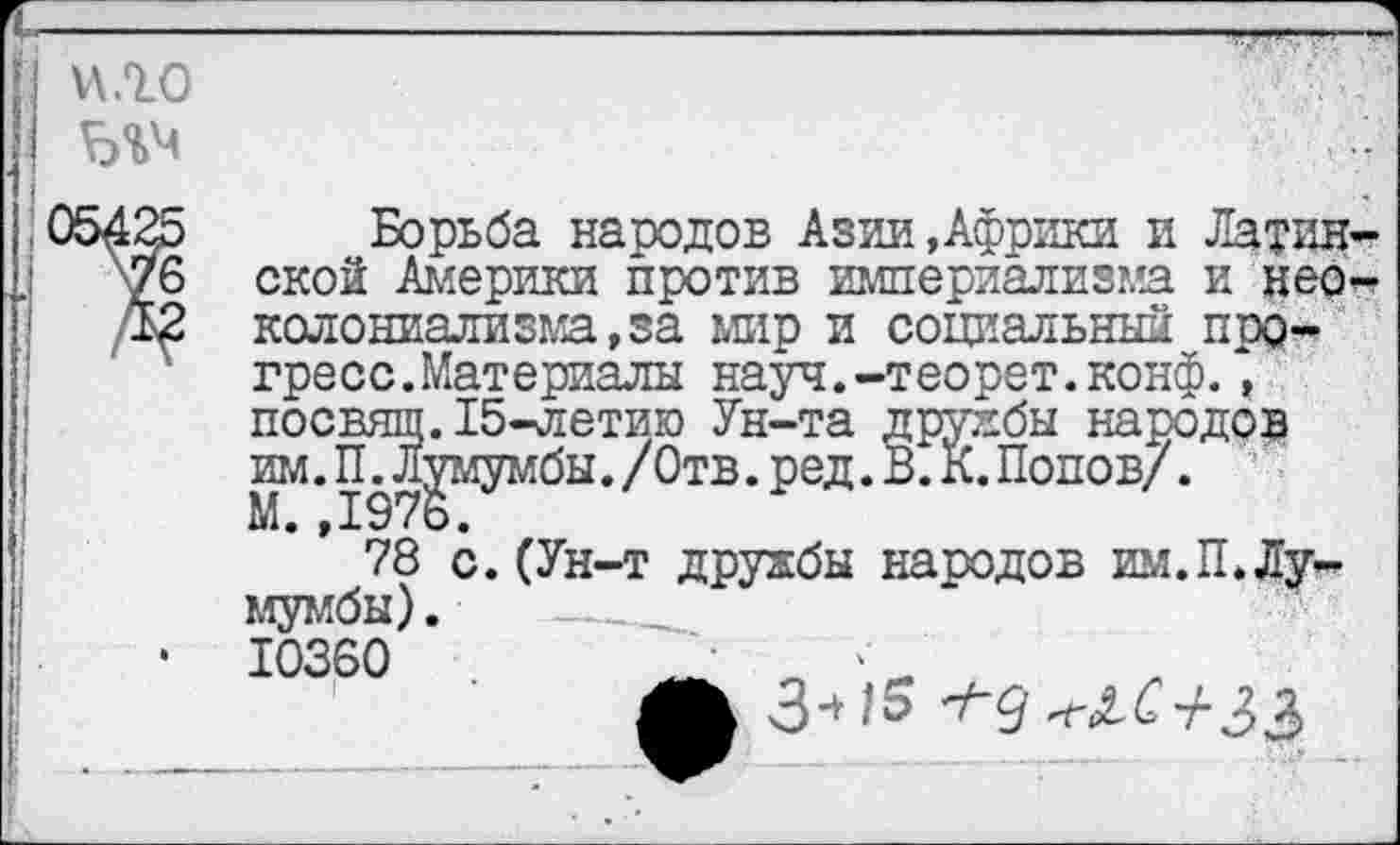 ﻿и.го
Борьба народов Азии »Африки и Латин-
'6 ской Америки против империализма и нер-2 колониализма,за мир и социальный прогресс. Материалы науч.-теорет.конф., посвящ.15-летию Ун-та дружбы народов им. П.Лумумбы. /Отв. ред. В. К. Попов/.
78 с. (Ун-т дружбы народов им.П.Лумумбы) .
10360